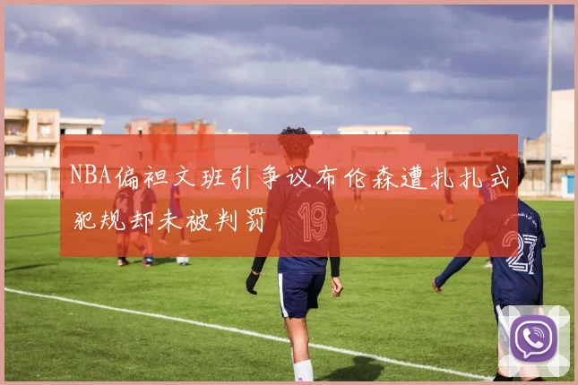 NBA偏袒文班引争议布伦森遭扎扎式犯规却未被判罚