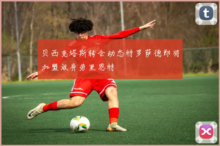 贝西克塔斯转会动态特罗萨德即将加盟放弃劳里恩特