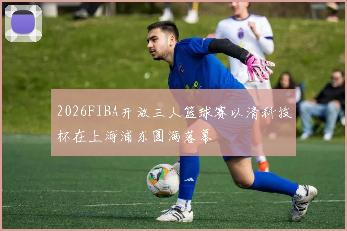2026FIBA开放三人篮球赛以清科技杯在上海浦东圆满落幕