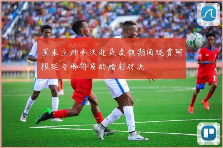 国米主帅齐沃赴美度假期间观赏阿根廷与佛得角的精彩对决