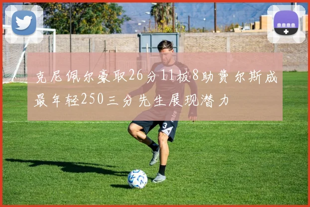 克尼佩尔豪取26分11板8助费尔斯成最年轻250三分先生展现潜力