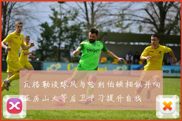 瓦格勒谈球风与哈利伯顿相似并向亚历山大等后卫学习提升自我