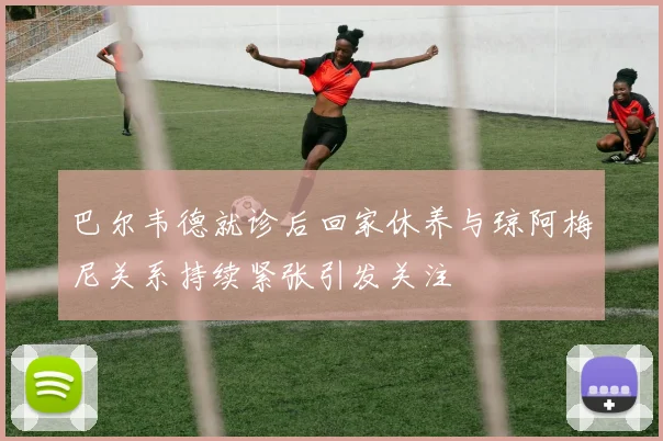 巴尔韦德就诊后回家休养与琼阿梅尼关系持续紧张引发关注