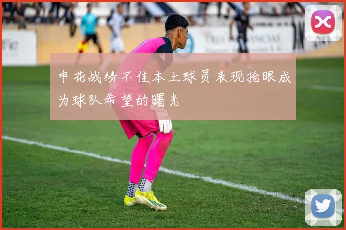 申花战绩不佳本土球员表现抢眼成为球队希望的曙光