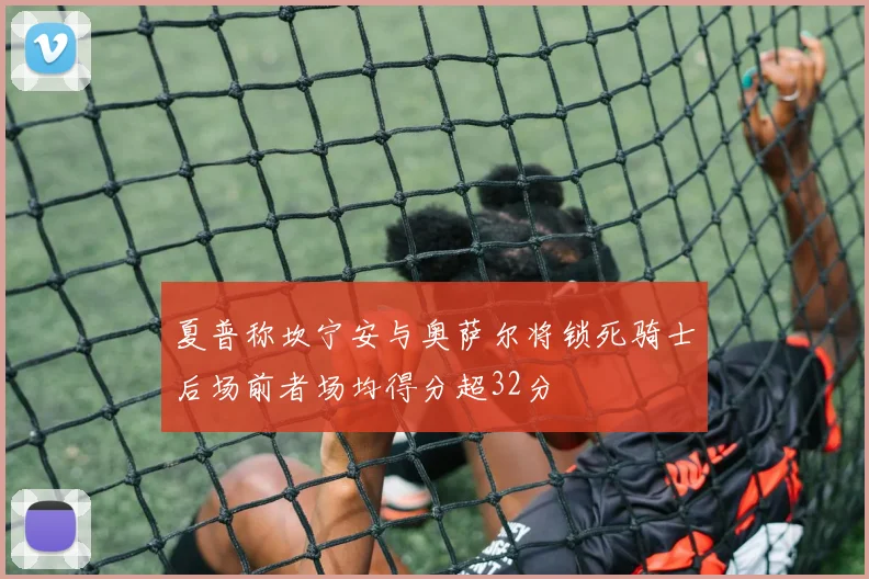 夏普称坎宁安与奥萨尔将锁死骑士后场前者场均得分超32分