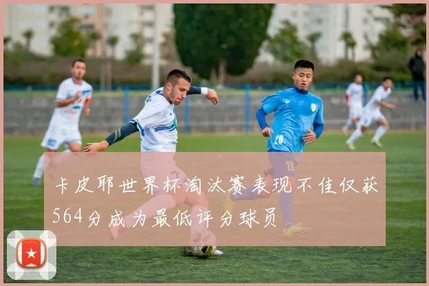 卡皮耶世界杯淘汰赛表现不佳仅获564分成为最低评分球员