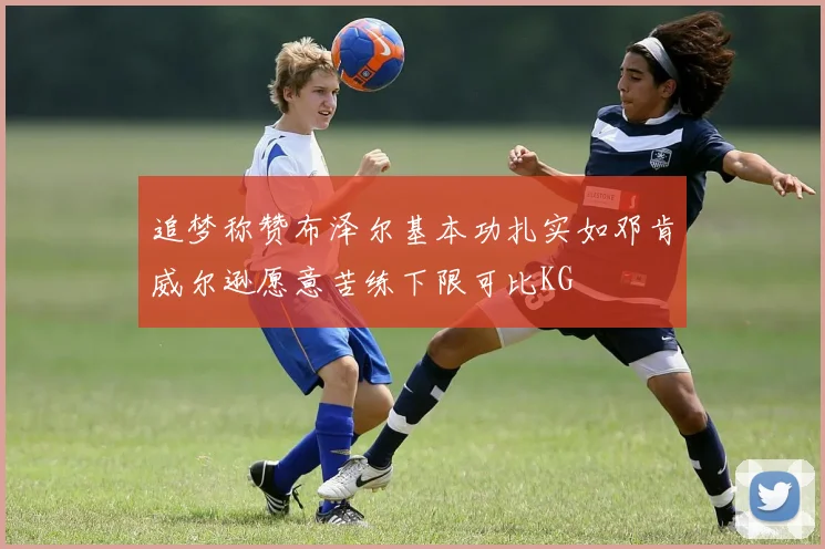 追梦称赞布泽尔基本功扎实如邓肯威尔逊愿意苦练下限可比KG