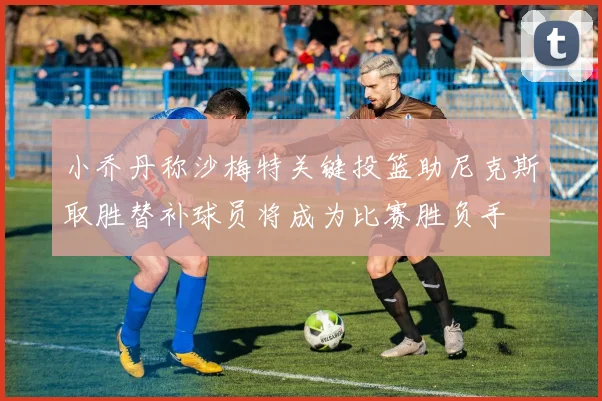 小乔丹称沙梅特关键投篮助尼克斯取胜替补球员将成为比赛胜负手