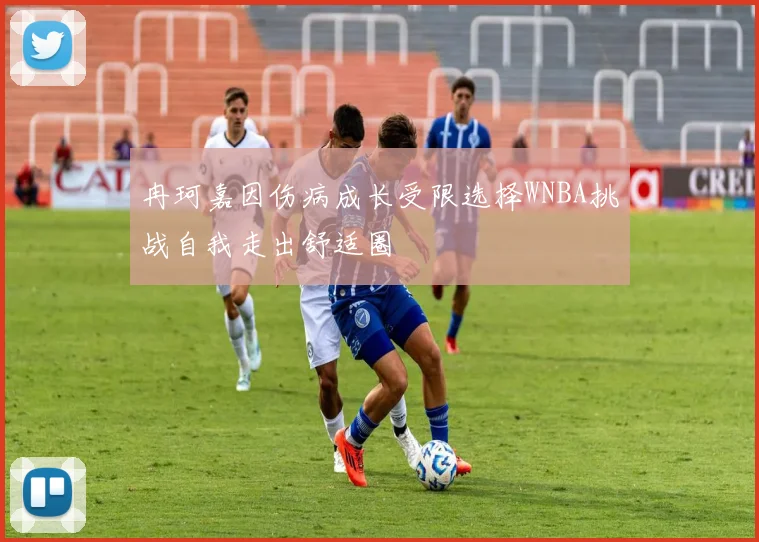 冉珂嘉因伤病成长受限选择WNBA挑战自我走出舒适圈