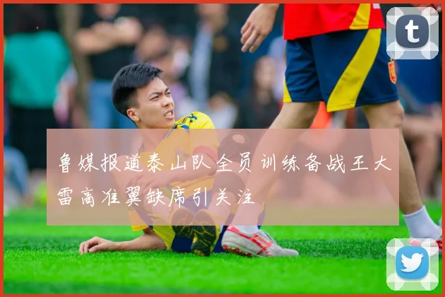 鲁媒报道泰山队全员训练备战王大雷高准翼缺席引关注