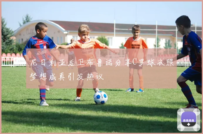 尼日利亚后卫布鲁诺分享C罗球衣照梦想成真引发热议