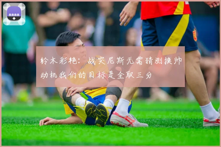 铃木彩艳：战突尼斯无需猜测换帅动机我们的目标是全取三分
