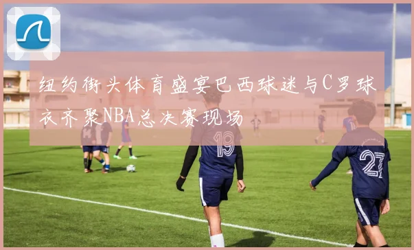 纽约街头体育盛宴巴西球迷与C罗球衣齐聚NBA总决赛现场