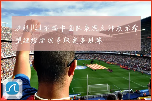 沙特U21不满中国队表现久帅表示希望继续进攻争取更多进球