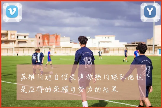 苏维门迪自信发声称热门球队地位是应得的荣耀与努力的结果