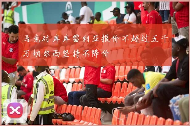马竞对库库雷利亚报价不超过五千万切尔西坚持不降价