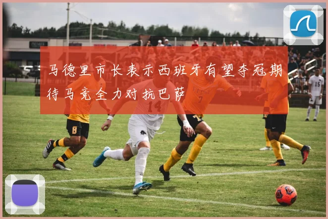 马德里市长表示西班牙有望夺冠期待马竞全力对抗巴萨