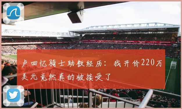 卢回忆骑士助教经历：我开价220万美元竟然真的被接受了