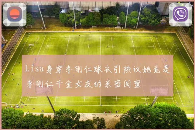 Lisa身穿李刚仁球衣引热议她竟是李刚仁千金女友的亲密闺蜜