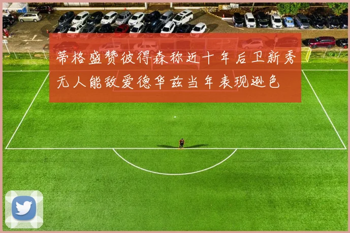 蒂格盛赞彼得森称近十年后卫新秀无人能敌爱德华兹当年表现逊色