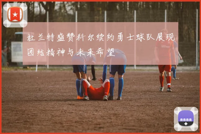 杜兰特盛赞科尔续约勇士球队展现团结精神与未来希望