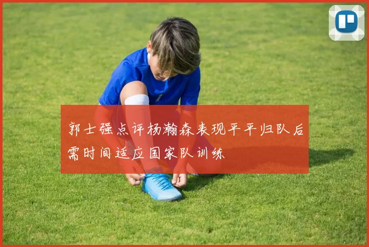 郭士强点评杨瀚森表现平平归队后需时间适应国家队训练