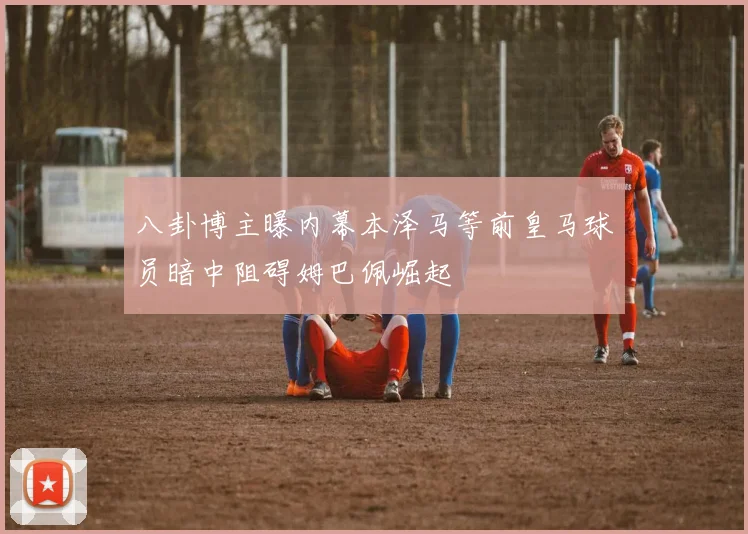 八卦博主曝内幕本泽马等前皇马球员暗中阻碍姆巴佩崛起