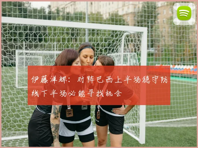 伊藤洋辉：对阵巴西上半场稳守防线下半场必能寻找机会