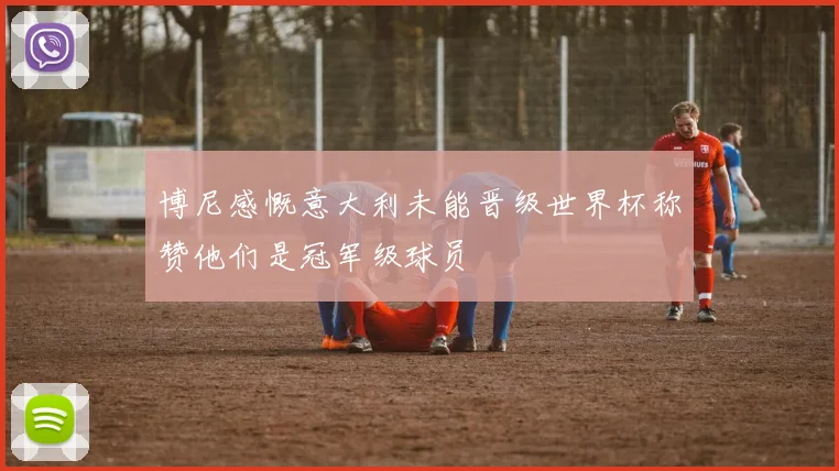 博尼感慨意大利未能晋级世界杯称赞他们是冠军级球员