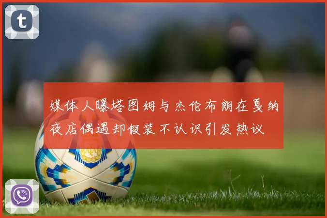 媒体人曝塔图姆与杰伦布朗在戛纳夜店偶遇却假装不认识引发热议
