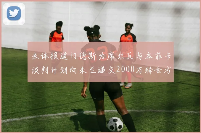 米体报道门德斯为席尔瓦与本菲卡谈判计划向米兰递交2000万转会方案
