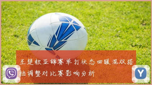 王楚钦亚锦赛单打状态回暖混双搭档调整对比赛影响分析