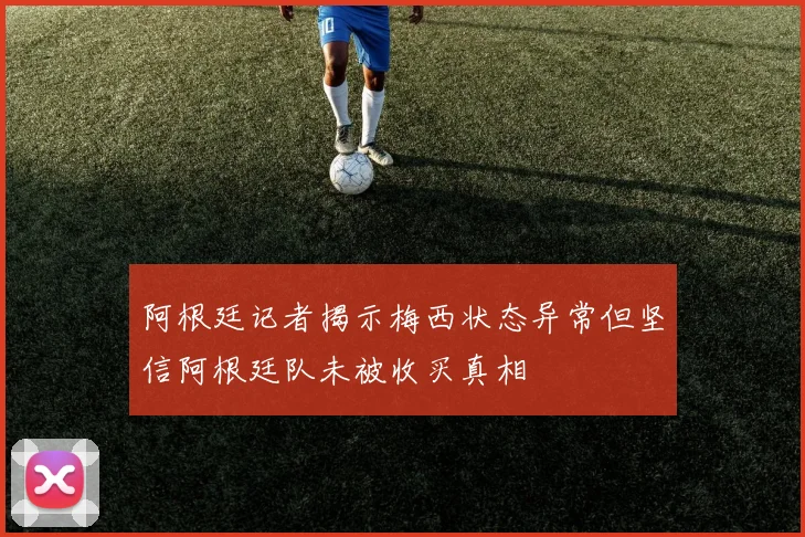 阿根廷记者揭示梅西状态异常但坚信阿根廷队未被收买真相