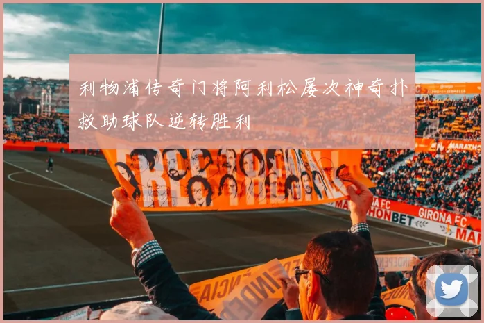 利物浦传奇门将阿利松屡次神奇扑救助球队逆转胜利